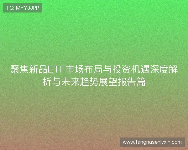 聚焦新品ETF市场布局与投资机遇深度解析与未来趋势展望报告篇